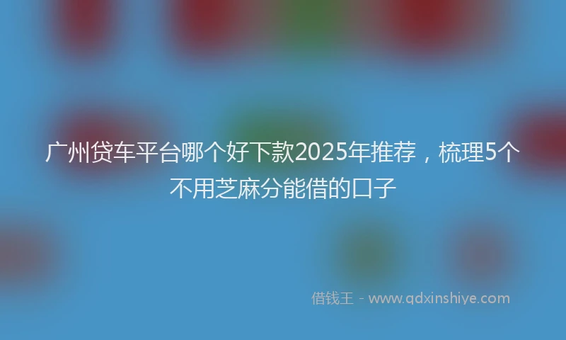 广州贷车平台哪个好下款2025年推荐，梳理5个不用芝麻分能借的口子