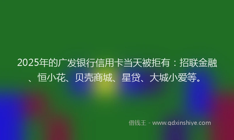 2025年的广发银行信用卡当天被拒有：招联金融、恒小花、贝壳商城、星贷、大城小爱等。
