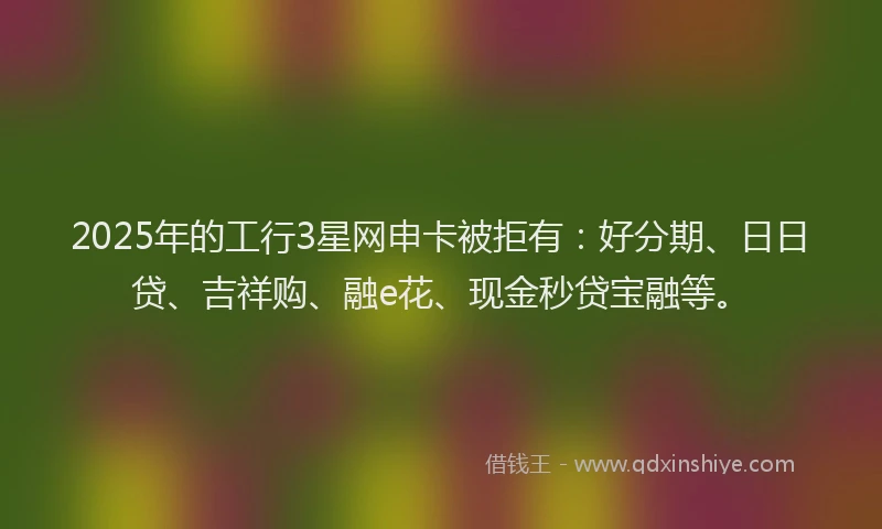 2025年的工行3星网申卡被拒有：好分期、日日贷、吉祥购、融e花、现金秒贷宝融等。