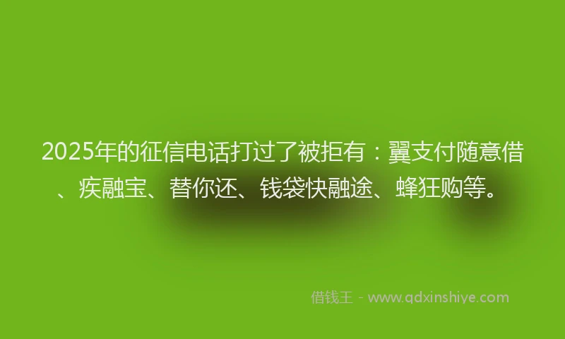 2025年的征信电话打过了被拒有：翼支付随意借、疾融宝、替你还、钱袋快融途、蜂狂购等。
