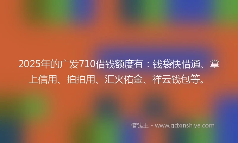 2025年的广发710借钱额度有：钱袋快借通、掌上信用、拍拍用、汇火佑金、祥云钱包等。