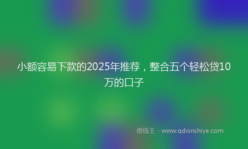 小额容易下款的2025年推荐，整合五个轻松贷10万的口子
