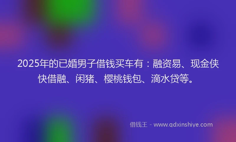 2025年的已婚男子借钱买车有：融资易、现金侠快借融、闲猪、樱桃钱包、滴水贷等。