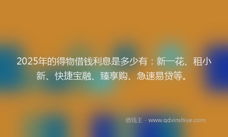 2025年的得物借钱利息是多少有：新一花、租小新、快捷宝融、臻享购、急速易贷等。