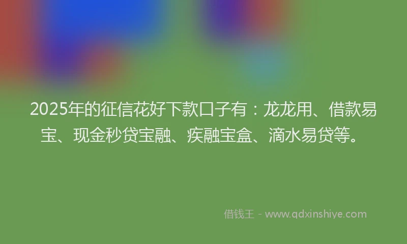 2025年的征信花好下款口子有：龙龙用、借款易宝、现金秒贷宝融、疾融宝盒、滴水易贷等。