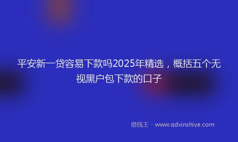 平安新一贷容易下款吗2025年精选，概括五个无视黑户包下款的口子
