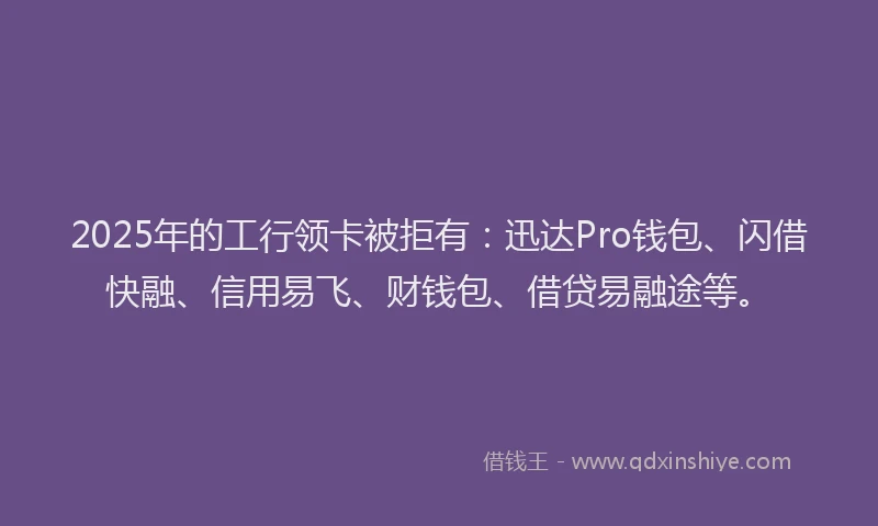 2025年的工行领卡被拒有：迅达Pro钱包、闪借快融、信用易飞、财钱包、借贷易融途等。