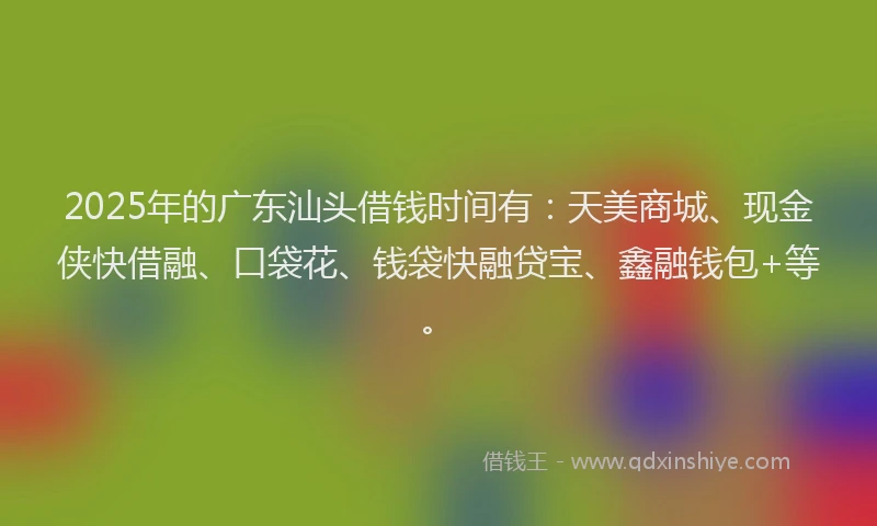 2025年的广东汕头借钱时间有：天美商城、现金侠快借融、口袋花、钱袋快融贷宝、鑫融钱包+等。