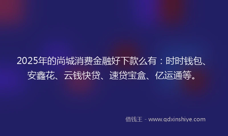2025年的尚城消费金融好下款么有：时时钱包、安鑫花、云钱快贷、速贷宝盒、亿运通等。