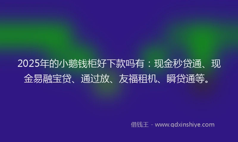 2025年的小鹅钱柜好下款吗有：现金秒贷通、现金易融宝贷、通过放、友福租机、瞬贷通等。