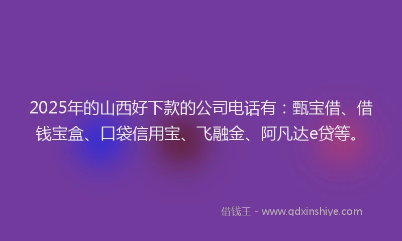 2025年的山西好下款的公司电话有：甄宝借、借钱宝盒、口袋信用宝、飞融金、阿凡达e贷等。