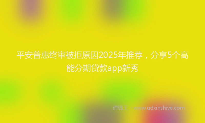 平安普惠终审被拒原因2025年推荐，分享5个高能分期贷款app新秀