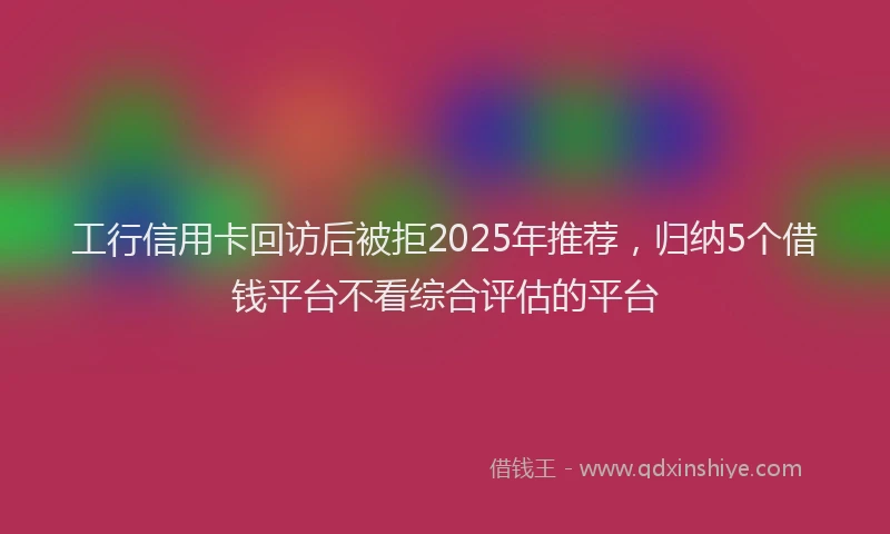 工行信用卡回访后被拒2025年推荐，归纳5个借钱平台不看综合评估的平台