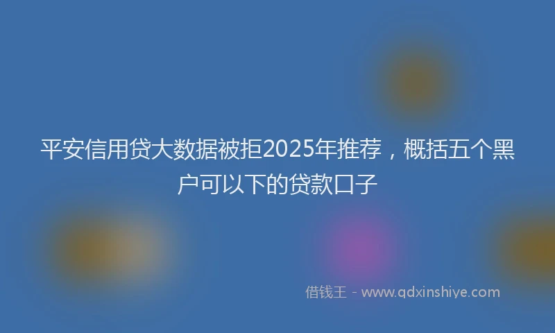 平安信用贷大数据被拒2025年推荐，概括五个黑户可以下的贷款口子