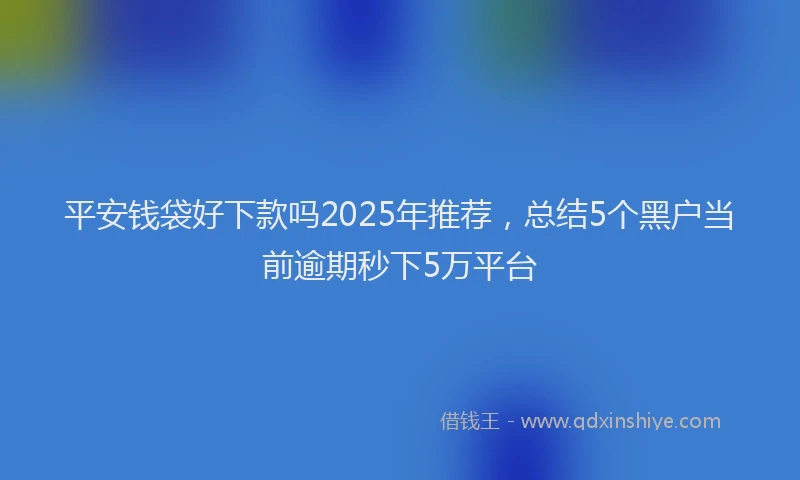 平安钱袋好下款吗2025年推荐，总结5个黑户当前逾期秒下5万平台