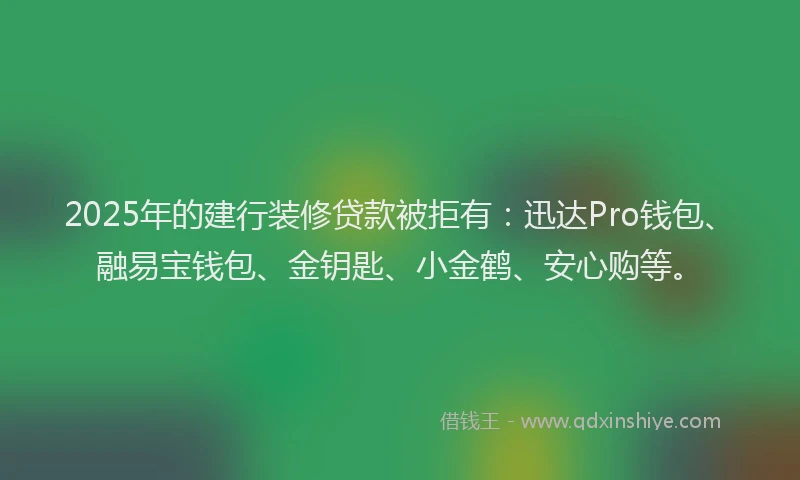 2025年的建行装修贷款被拒有：迅达Pro钱包、融易宝钱包、金钥匙、小金鹤、安心购等。