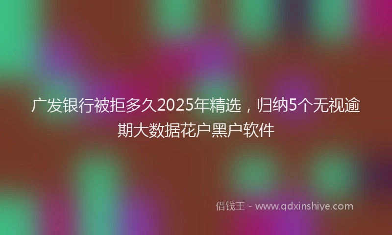 广发银行被拒多久2025年精选，归纳5个无视逾期大数据花户黑户软件