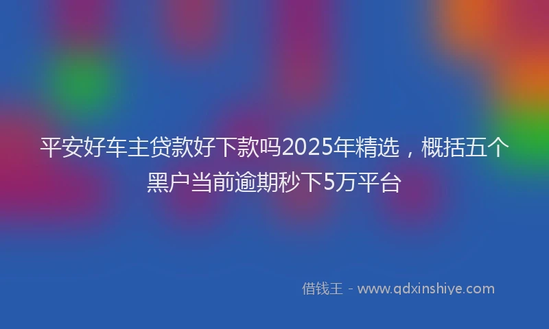 平安好车主贷款好下款吗2025年精选，概括五个黑户当前逾期秒下5万平台