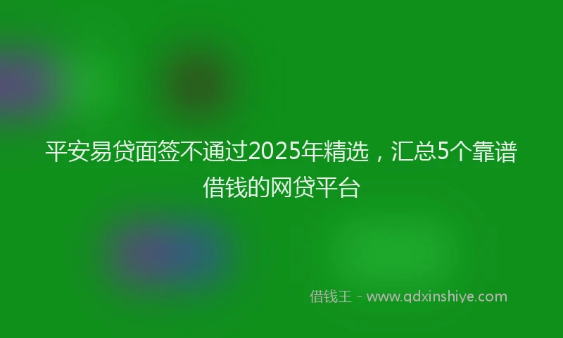 平安易贷面签不通过2025年精选，汇总5个靠谱借钱的网贷平台