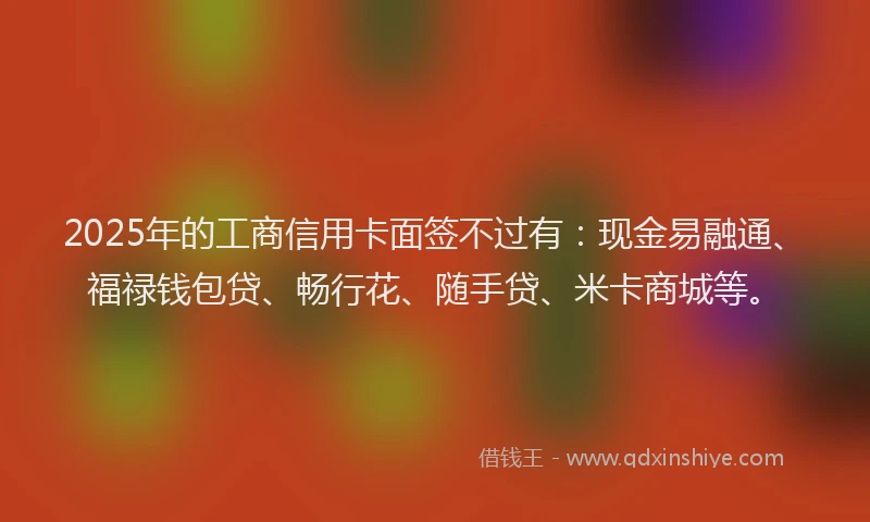 2025年的工商信用卡面签不过有：现金易融通、福禄钱包贷、畅行花、随手贷、米卡商城等。