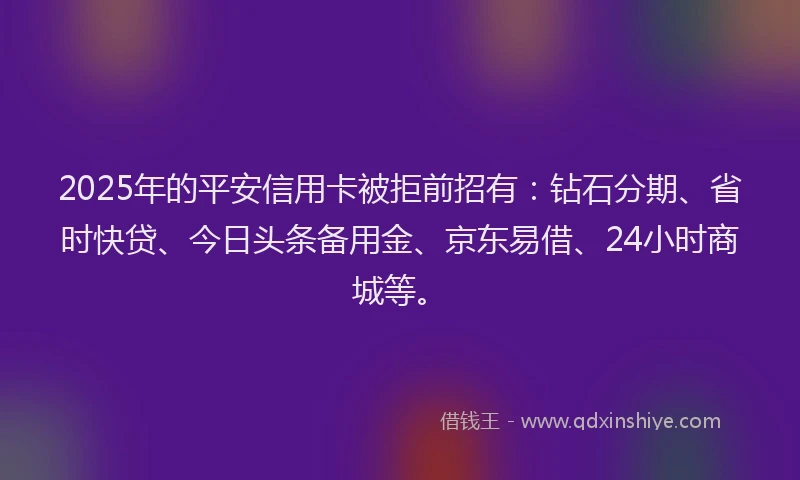 2025年的平安信用卡被拒前招有：钻石分期、省时快贷、今日头条备用金、京东易借、24小时商城等。