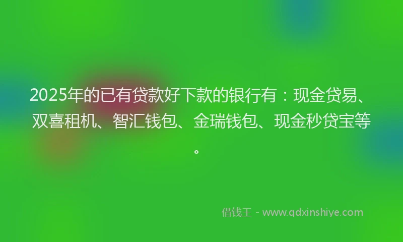 2025年的已有贷款好下款的银行有：现金贷易、双喜租机、智汇钱包、金瑞钱包、现金秒贷宝等。