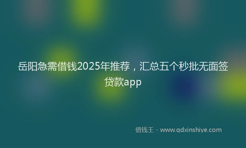 岳阳急需借钱2025年推荐，汇总五个秒批无面签贷款app