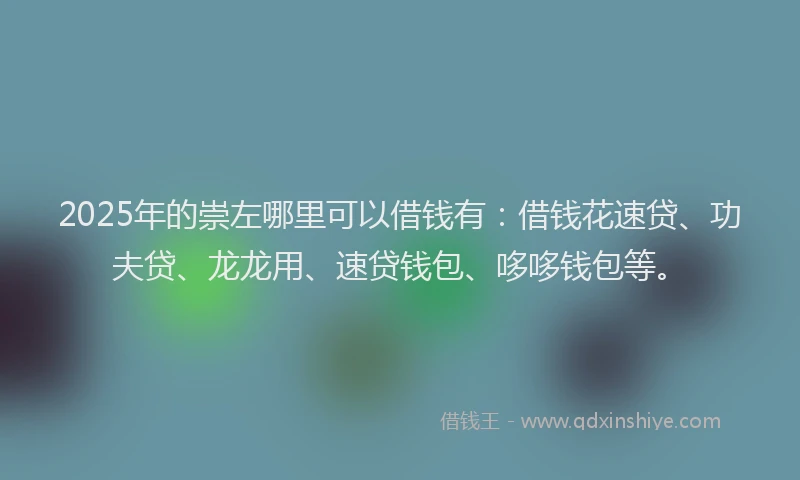 2025年的崇左哪里可以借钱有：借钱花速贷、功夫贷、龙龙用、速贷钱包、哆哆钱包等。