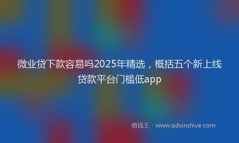 微业贷下款容易吗2025年精选，概括五个新上线贷款平台门槛低app