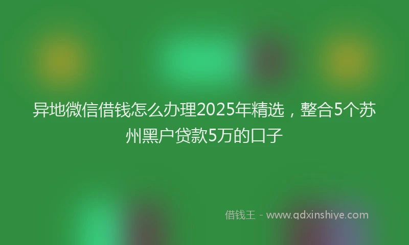 异地微信借钱怎么办理2025年精选，整合5个苏州黑户贷款5万的口子