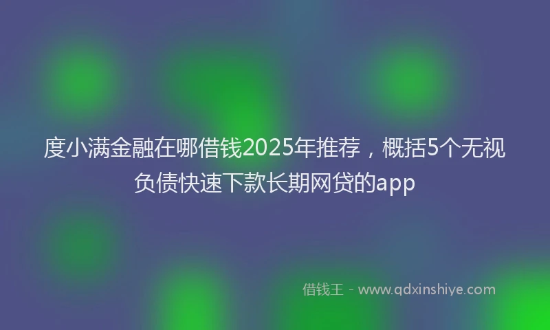 度小满金融在哪借钱2025年推荐，概括5个无视负债快速下款长期网贷的app