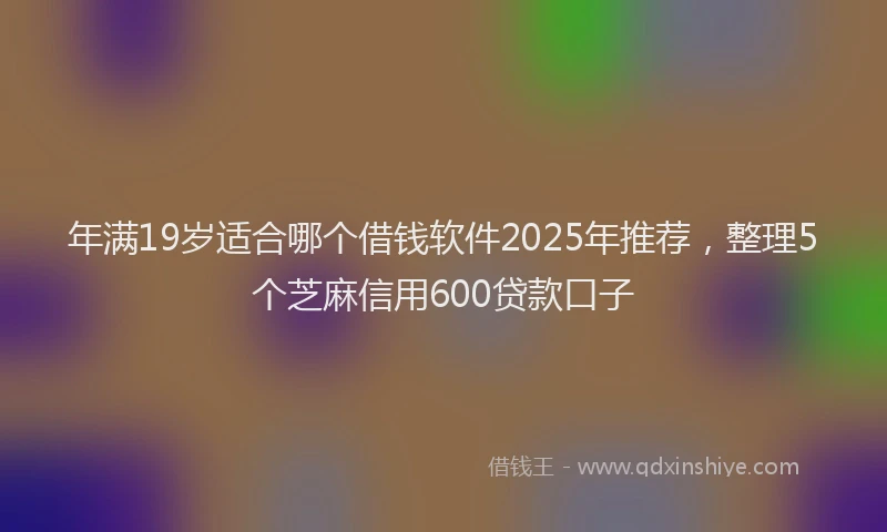 年满19岁适合哪个借钱软件2025年推荐，整理5个芝麻信用600贷款口子