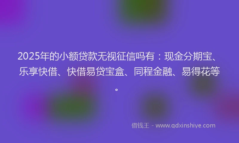 2025年的小额贷款无视征信吗有：现金分期宝、乐享快借、快借易贷宝盒、同程金融、易得花等。