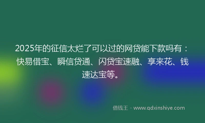 2025年的征信太烂了可以过的网贷能下款吗有：快易借宝、瞬信贷通、闪贷宝速融、享来花、钱速达宝等。