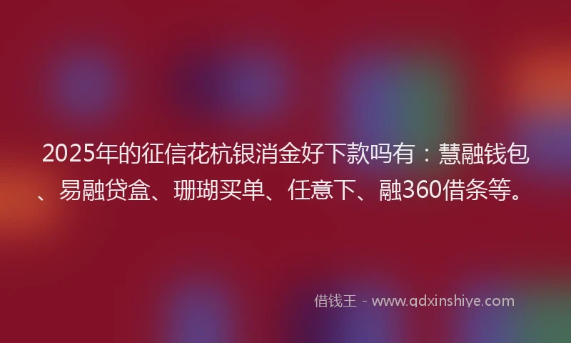 2025年的征信花杭银消金好下款吗有：慧融钱包、易融贷盒、珊瑚买单、任意下、融360借条等。