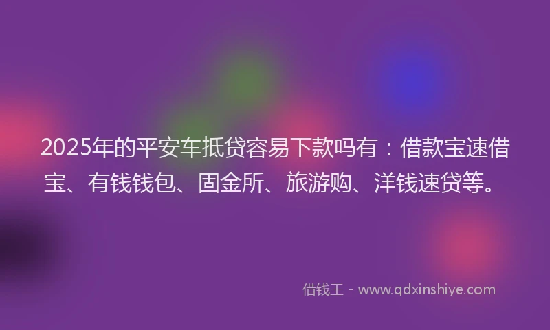 2025年的平安车抵贷容易下款吗有：借款宝速借宝、有钱钱包、固金所、旅游购、洋钱速贷等。