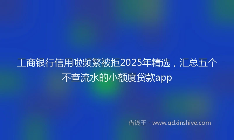 工商银行信用啦频繁被拒2025年精选，汇总五个不查流水的小额度贷款app