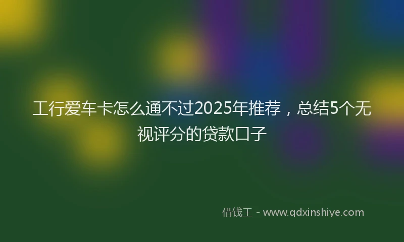 工行爱车卡怎么通不过2025年推荐，总结5个无视评分的贷款口子