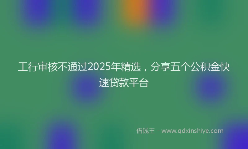 工行审核不通过2025年精选，分享五个公积金快速贷款平台