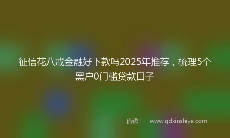 征信花八戒金融好下款吗2025年推荐，梳理5个黑户0门槛贷款口子