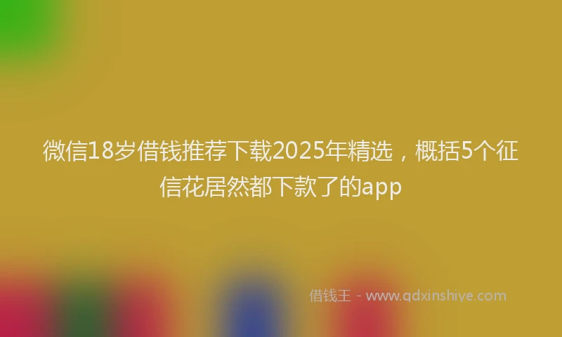 微信18岁借钱推荐下载2025年精选，概括5个征信花居然都下款了的app