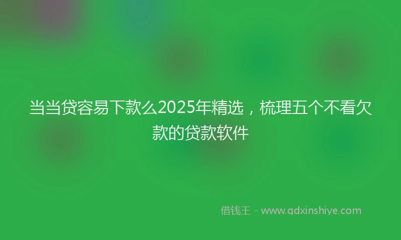 当当贷容易下款么2025年精选，梳理五个不看欠款的贷款软件