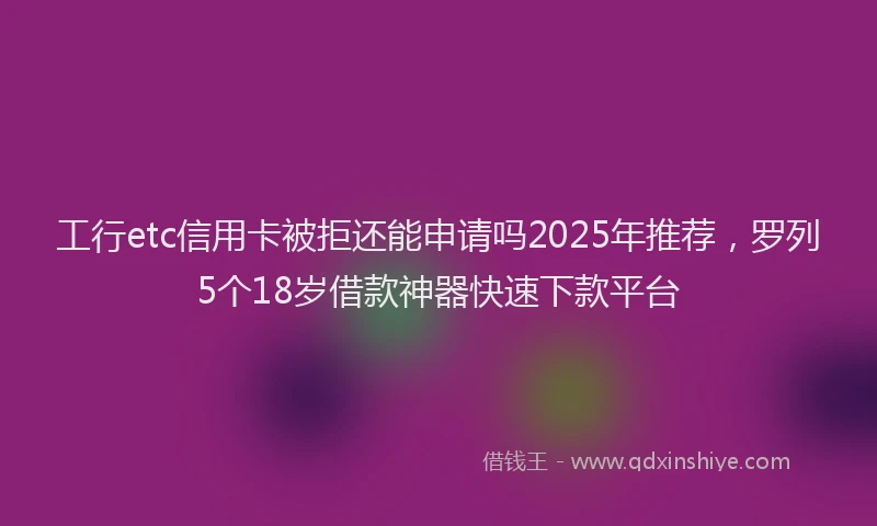 工行etc信用卡被拒还能申请吗2025年推荐，罗列5个18岁借款神器快速下款平台