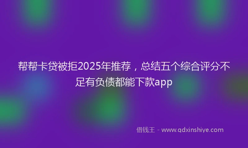 帮帮卡贷被拒2025年推荐，总结五个综合评分不足有负债都能下款app
