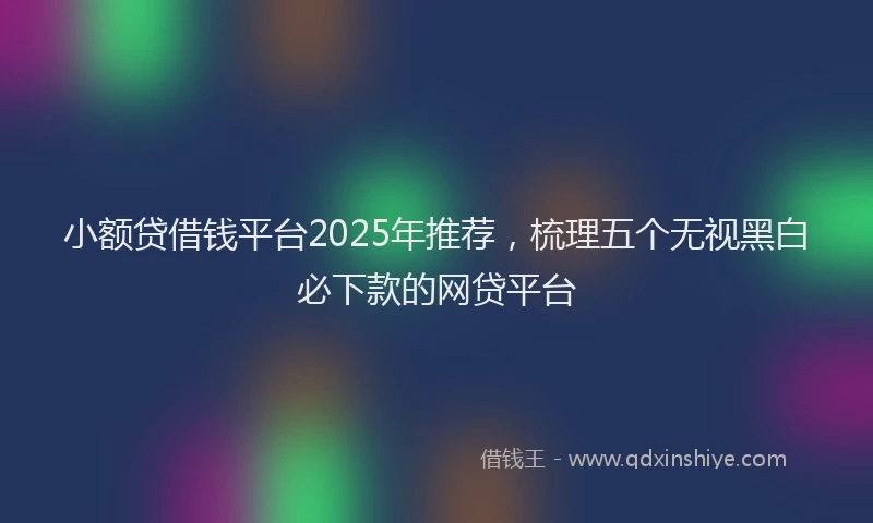 小额贷借钱平台2025年推荐，梳理五个无视黑白必下款的网贷平台