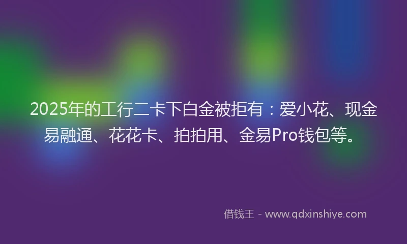 2025年的工行二卡下白金被拒有：爱小花、现金易融通、花花卡、拍拍用、金易Pro钱包等。