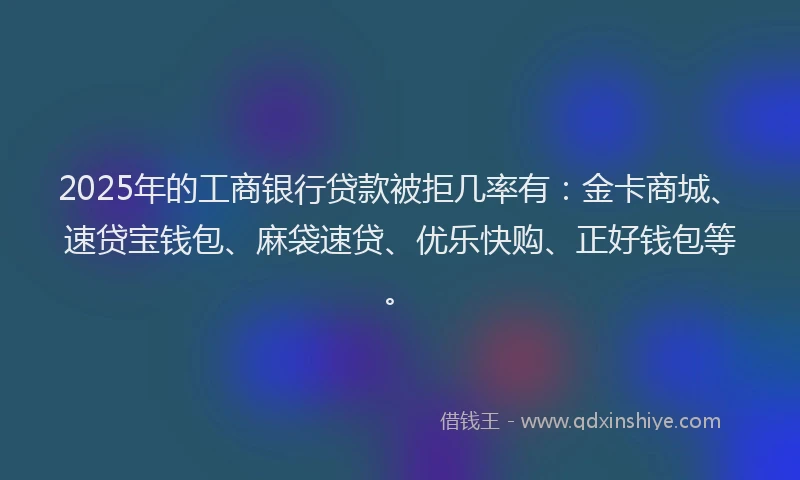 2025年的工商银行贷款被拒几率有：金卡商城、速贷宝钱包、麻袋速贷、优乐快购、正好钱包等。