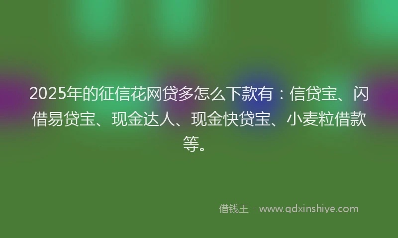 2025年的征信花网贷多怎么下款有：信贷宝、闪借易贷宝、现金达人、现金快贷宝、小麦粒借款等。