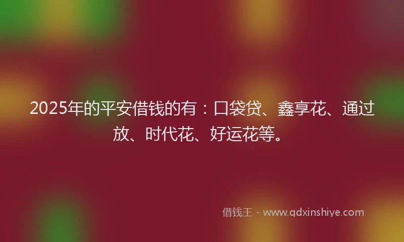 2025年的平安借钱的有：口袋贷、鑫享花、通过放、时代花、好运花等。