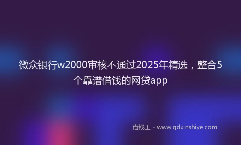 微众银行w2000审核不通过2025年精选，整合5个靠谱借钱的网贷app